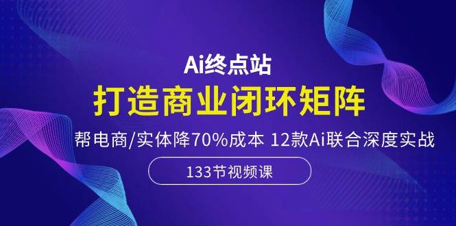 Ai终点站，打造商业闭环矩阵，帮电商/实体降70%成本，12款Ai联合深度实战-创途网