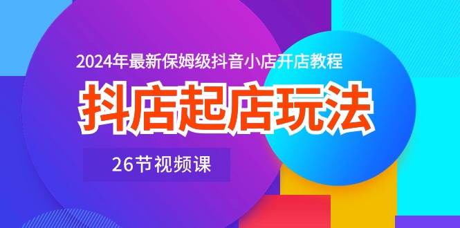 抖店起店玩法，2024年最新保姆级抖音小店开店教程（26节视频课）-创途网