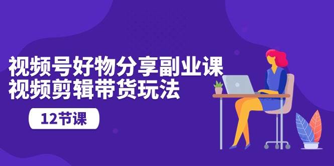 视频号好物分享副业课，视频剪辑带货玩法（12节课）-创途网