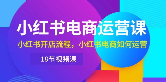 小红书·电商运营课：小红书开店流程，小红书电商如何运营（18节视频课）-创途网