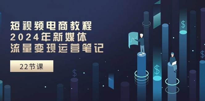 短视频电商教程：2024年新媒体流量变现运营笔记（25节课）-创途网