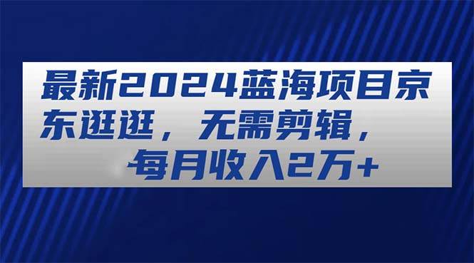 最新2024蓝海项目京东逛逛，无需剪辑，每月收入2万+-创途网