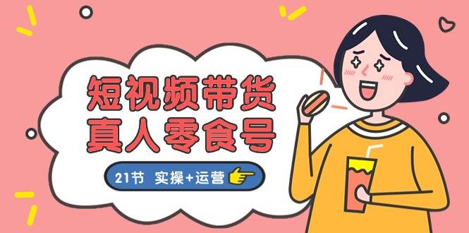 短视频带货真人零食号：更全面的零食带货教程：21节 实操+运营-创途网
