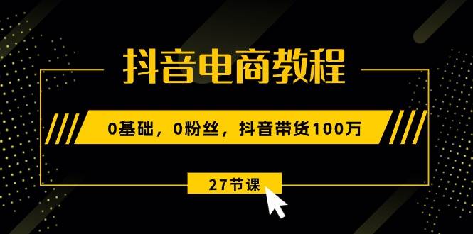 抖音电商教程：0基础，0粉丝，抖音带货100万（27节视频课）-创途网