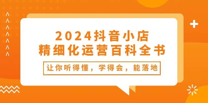 2024抖音小店-精细化运营百科全书：让你听得懂，学得会，能落地（34节课）-创途网