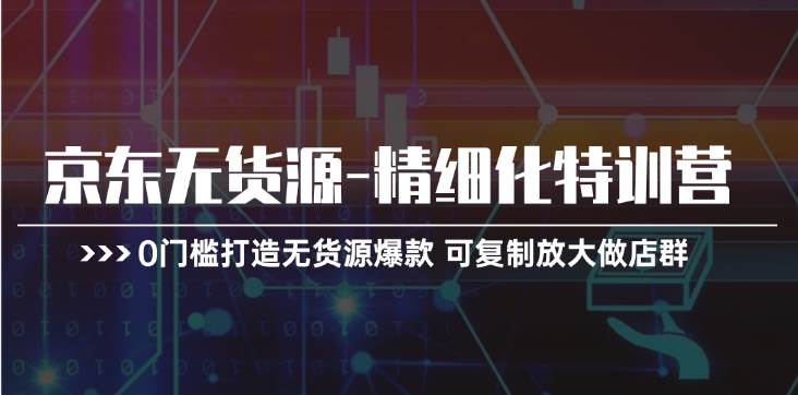 京东无货源-精细化特训营，0门槛打造无货源爆款 可复制放大做店群-创途网