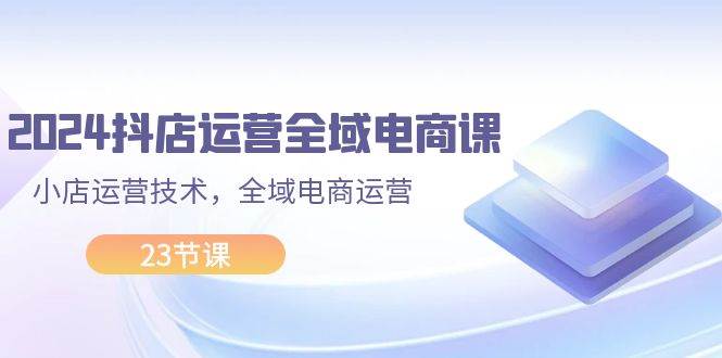 2024抖店运营-全域电商课，小店运营技术，全域电商运营（23节课）-创途网