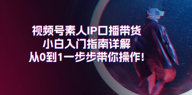 视频号素人IP口播带货小白入门指南详解，从0到1一步步带你操作!-创途网