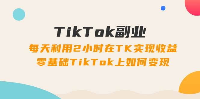TikTok副业：每天利用2小时在TK实现收益，零基础TikTok上如何变现，34节程-创途网