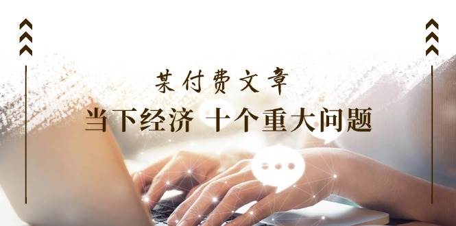 某付费文章《当下经济 十个重大问题》覆盖了大家关心的全部经济类话题-创途网