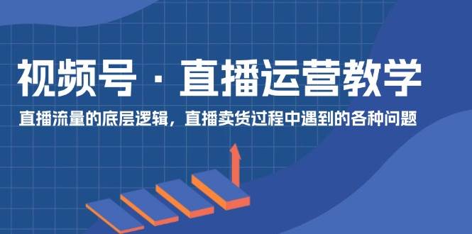 视频号 直播运营教学：直播流量的底层逻辑，直播卖货过程中遇到的各种问题-创途网