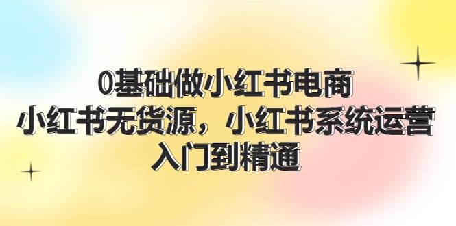 0基础做小红书电商，小红书无货源，小红书系统运营，入门到精通 (70节)-创途网