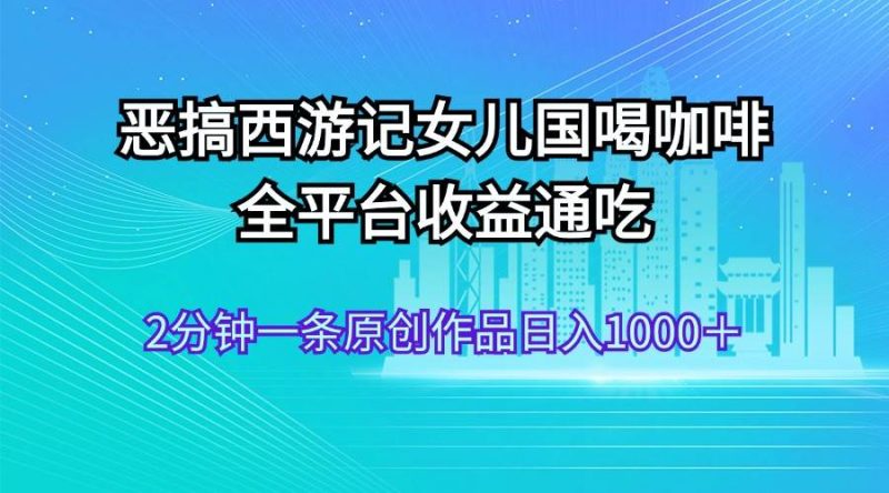 恶搞西游记女儿国喝咖啡 全平台收益通吃 2分钟一条原创作品日入1000＋-创途网