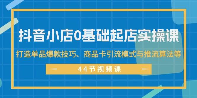 抖音小店0基础起店实操课，打造单品爆款技巧、商品卡引流模式与推流算法等-创途网