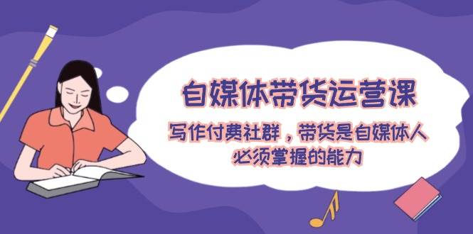 自媒体带货运营课：写作付费社群，带货是自媒体人必须掌握的能力-创途网