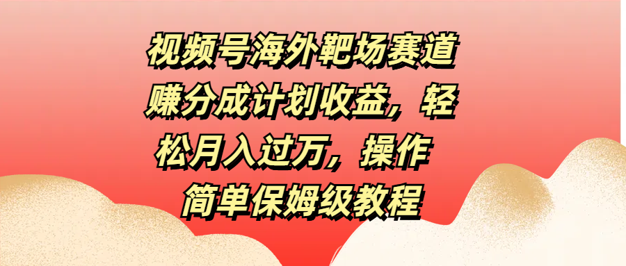 视频号海外靶场赛道赚分成计划收益，轻松月入过万，操作简单保姆级教程-创途网
