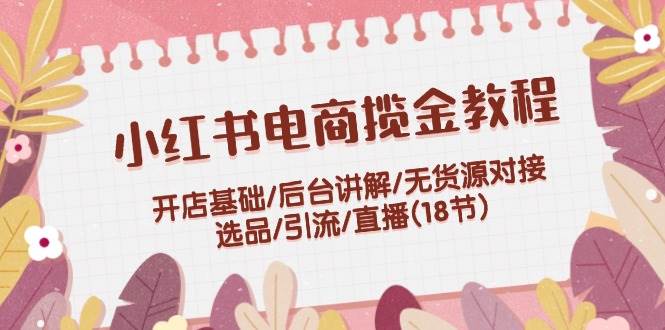 小红书电商揽金教程：开店基础/后台讲解/无货源对接/选品/引流/直播(18节)-创途网