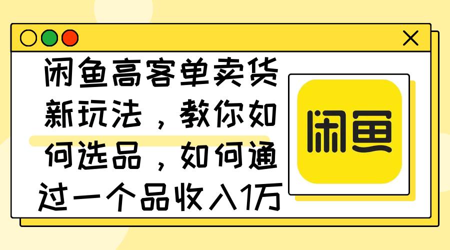 闲鱼高客单卖货新玩法，教你如何选品，如何通过一个品收入1万+-创途网