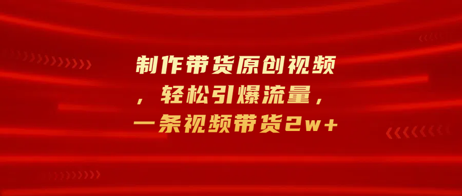制作带货原创视频，轻松引爆流量，一条视频带货2w+-创途网
