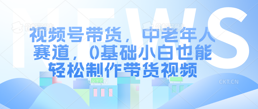 视频号带货，中老年人赛道，0基础小白也能轻松制作带货视频-创途网