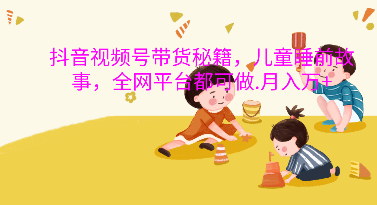 抖音视频号带货新风口：儿童睡前故事，轻松月入过万！-创途网