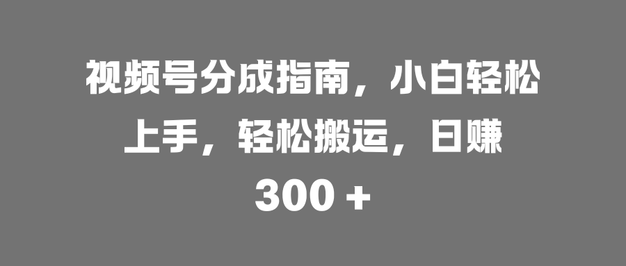 视频号分成指南，小白轻松上手，轻松搬运，日赚 300 +-创途网