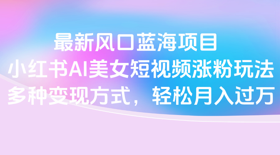 最新风口蓝海项目，小红书AI美女短视频涨粉玩法，多种变现方式轻松月入过万-创途网