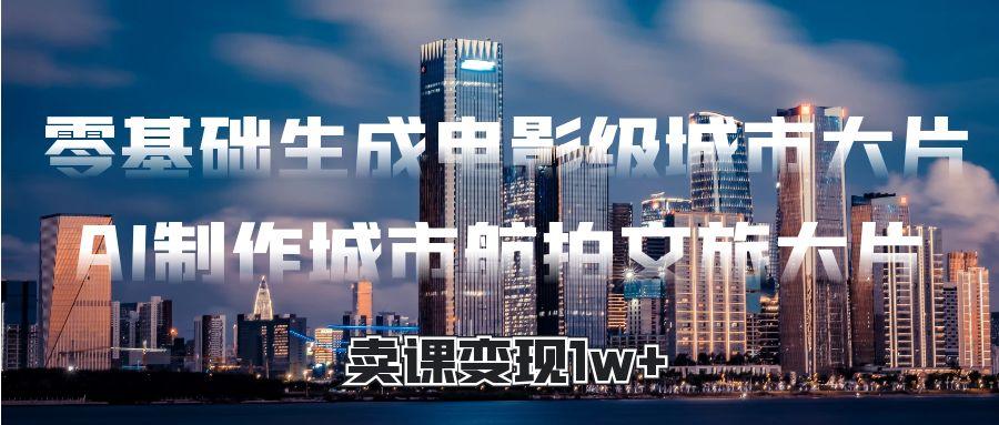 零基础生成电影级城市大片，AI制作城市航拍文旅大片，卖课变现1w+-创途网