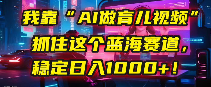 我靠“AI做育儿视频”，抓住这个蓝海赛道，稳定日入1000+！-创途网