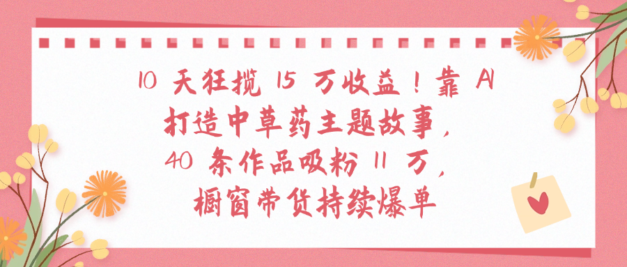 10天狂揽 15 万收益!靠 A打造中草药主题故事40 条作品吸粉11万橱窗带货持续爆单-创途网